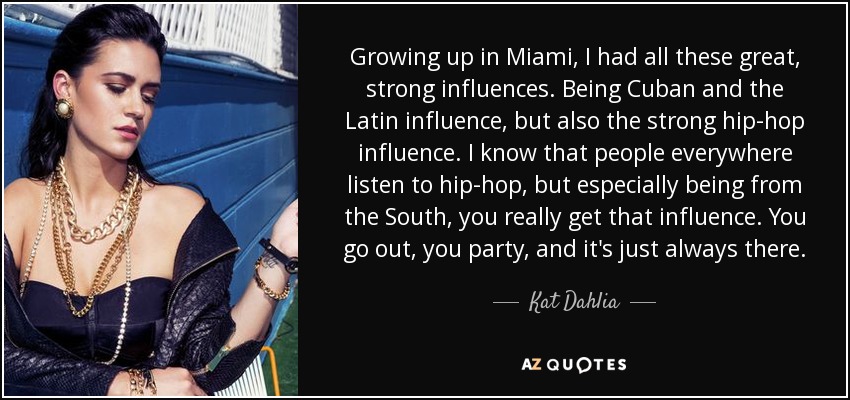 Growing up in Miami, I had all these great, strong influences. Being Cuban and the Latin influence, but also the strong hip-hop influence. I know that people everywhere listen to hip-hop, but especially being from the South, you really get that influence. You go out, you party, and it's just always there. - Kat Dahlia