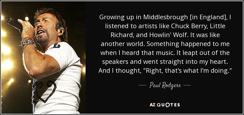 Growing up in Middlesbrough [in England], I listened to artists like Chuck Berry, Little Richard, and Howlin' Wolf. It was like another world. Something happened to me when I heard that music. It leapt out of the speakers and went straight into my heart. And I thought, 