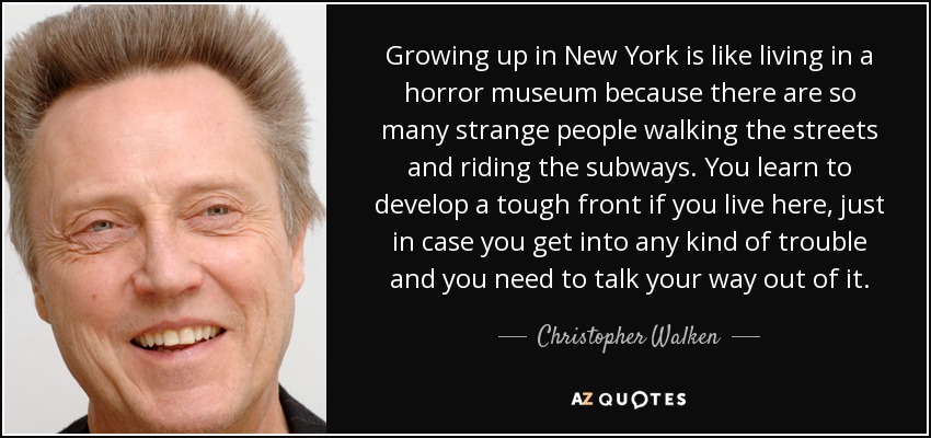 Growing up in New York is like living in a horror museum because there are so many strange people walking the streets and riding the subways. You learn to develop a tough front if you live here, just in case you get into any kind of trouble and you need to talk your way out of it. - Christopher Walken