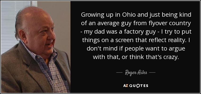 Growing up in Ohio and just being kind of an average guy from flyover country - my dad was a factory guy - I try to put things on a screen that reflect reality. I don't mind if people want to argue with that, or think that's crazy. - Roger Ailes