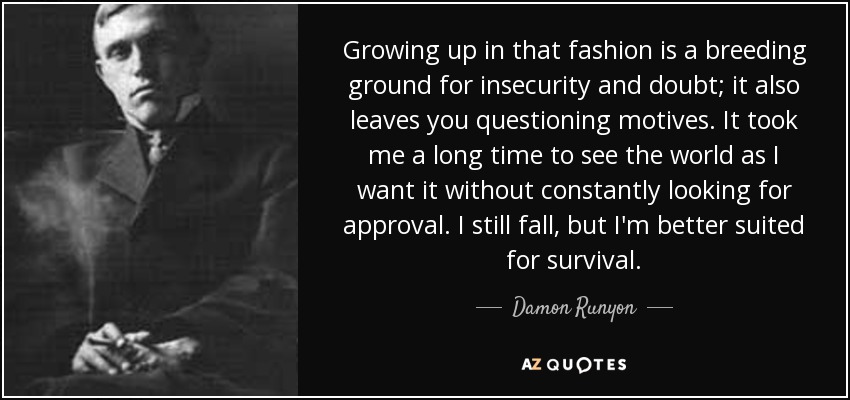 Growing up in that fashion is a breeding ground for insecurity and doubt; it also leaves you questioning motives. It took me a long time to see the world as I want it without constantly looking for approval. I still fall, but I'm better suited for survival. - Damon Runyon