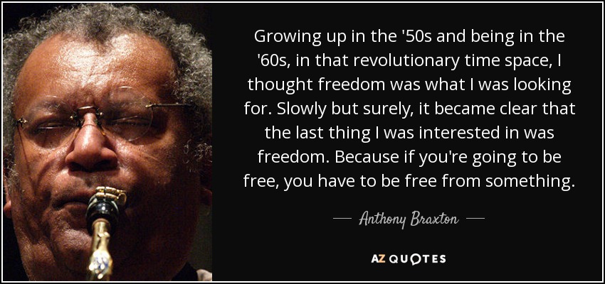 Growing up in the '50s and being in the '60s, in that revolutionary time space, I thought freedom was what I was looking for. Slowly but surely, it became clear that the last thing I was interested in was freedom. Because if you're going to be free, you have to be free from something. - Anthony Braxton