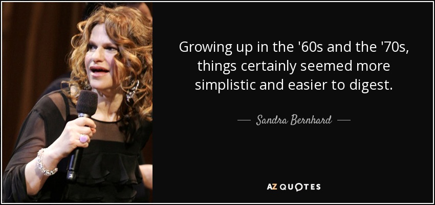 Growing up in the '60s and the '70s, things certainly seemed more simplistic and easier to digest. - Sandra Bernhard