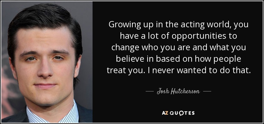 Growing up in the acting world, you have a lot of opportunities to change who you are and what you believe in based on how people treat you. I never wanted to do that. - Josh Hutcherson