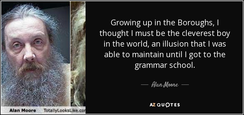 Growing up in the Boroughs, I thought I must be the cleverest boy in the world, an illusion that I was able to maintain until I got to the grammar school. - Alan Moore