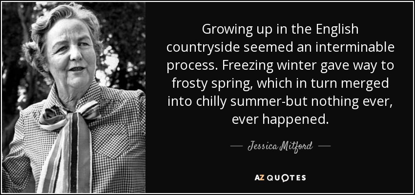 Growing up in the English countryside seemed an interminable process. Freezing winter gave way to frosty spring, which in turn merged into chilly summer-but nothing ever, ever happened. - Jessica Mitford