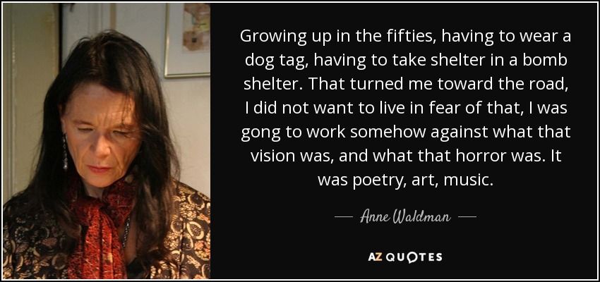 Growing up in the fifties, having to wear a dog tag, having to take shelter in a bomb shelter. That turned me toward the road, I did not want to live in fear of that, I was gong to work somehow against what that vision was, and what that horror was. It was poetry, art, music. - Anne Waldman