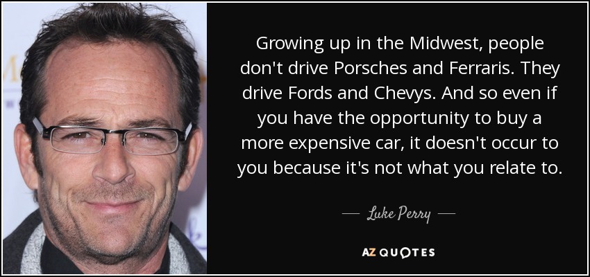 Growing up in the Midwest, people don't drive Porsches and Ferraris. They drive Fords and Chevys. And so even if you have the opportunity to buy a more expensive car, it doesn't occur to you because it's not what you relate to. - Luke Perry