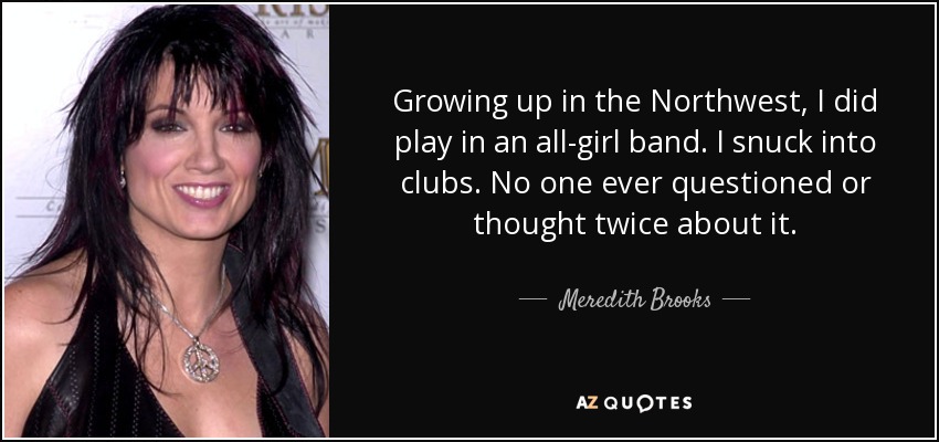 Growing up in the Northwest, I did play in an all-girl band. I snuck into clubs. No one ever questioned or thought twice about it. - Meredith Brooks