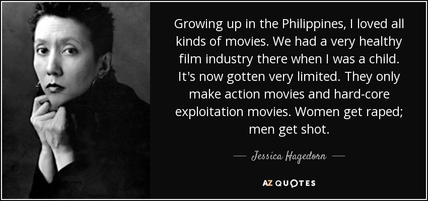 Growing up in the Philippines, I loved all kinds of movies. We had a very healthy film industry there when I was a child. It's now gotten very limited. They only make action movies and hard-core exploitation movies. Women get raped; men get shot. - Jessica Hagedorn
