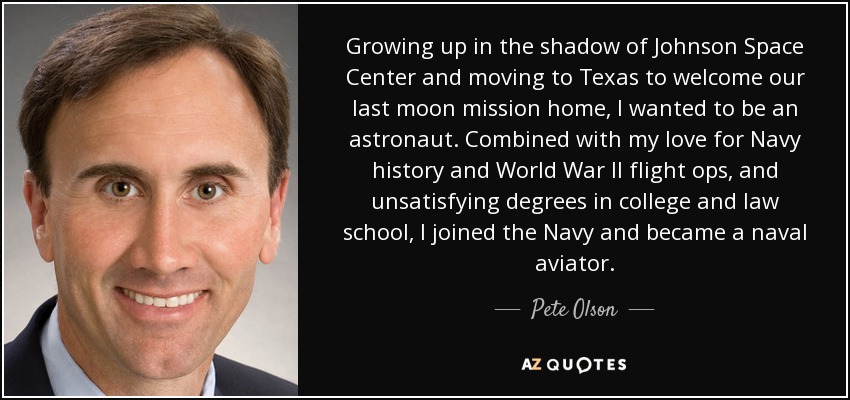 Growing up in the shadow of Johnson Space Center and moving to Texas to welcome our last moon mission home, I wanted to be an astronaut. Combined with my love for Navy history and World War II flight ops, and unsatisfying degrees in college and law school, I joined the Navy and became a naval aviator. - Pete Olson