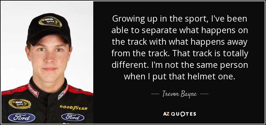 Growing up in the sport, I've been able to separate what happens on the track with what happens away from the track. That track is totally different. I'm not the same person when I put that helmet one. - Trevor Bayne