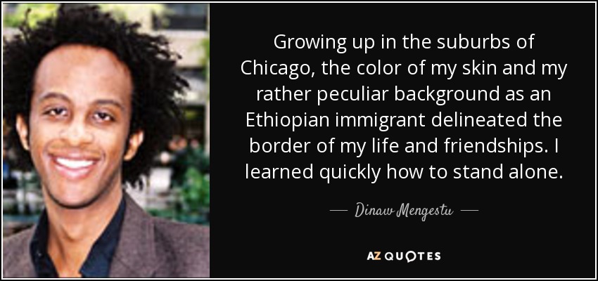 Growing up in the suburbs of Chicago, the color of my skin and my rather peculiar background as an Ethiopian immigrant delineated the border of my life and friendships. I learned quickly how to stand alone. - Dinaw Mengestu