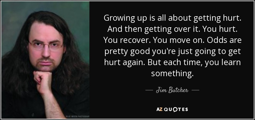 Growing up is all about getting hurt. And then getting over it. You hurt. You recover. You move on. Odds are pretty good you're just going to get hurt again. But each time, you learn something. - Jim Butcher