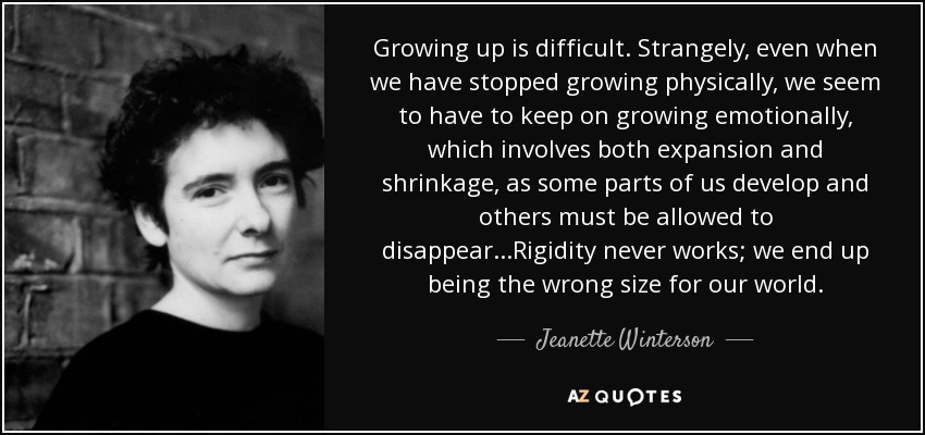 Growing up is difficult. Strangely, even when we have stopped growing physically, we seem to have to keep on growing emotionally, which involves both expansion and shrinkage, as some parts of us develop and others must be allowed to disappear...Rigidity never works; we end up being the wrong size for our world. - Jeanette Winterson