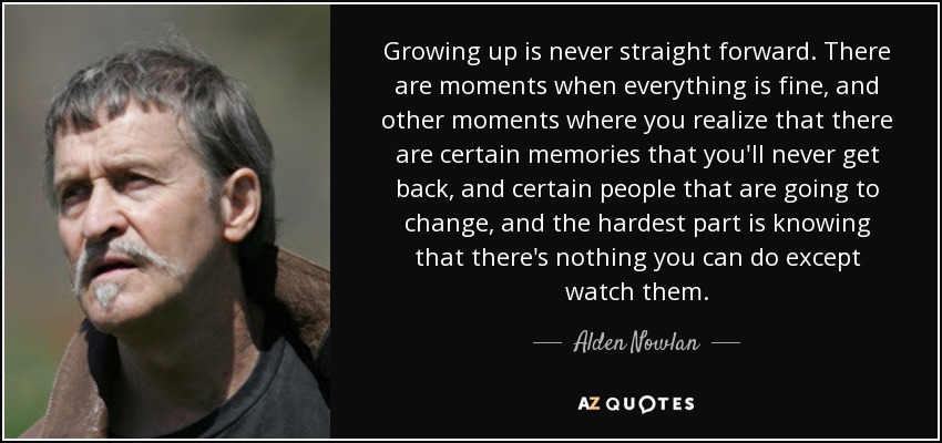 Growing up is never straight forward. There are moments when everything is fine, and other moments where you realize that there are certain memories that you'll never get back, and certain people that are going to change, and the hardest part is knowing that there's nothing you can do except watch them. - Alden Nowlan