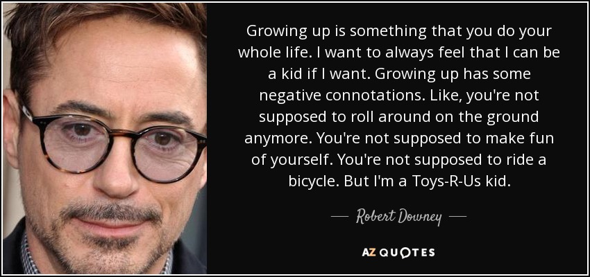 Growing up is something that you do your whole life. I want to always feel that I can be a kid if I want. Growing up has some negative connotations. Like, you're not supposed to roll around on the ground anymore. You're not supposed to make fun of yourself. You're not supposed to ride a bicycle. But I'm a Toys-R-Us kid. - Robert Downey, Jr.