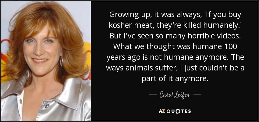 Growing up, it was always, 'If you buy kosher meat, they're killed humanely.' But I've seen so many horrible videos. What we thought was humane 100 years ago is not humane anymore. The ways animals suffer, I just couldn't be a part of it anymore. - Carol Leifer