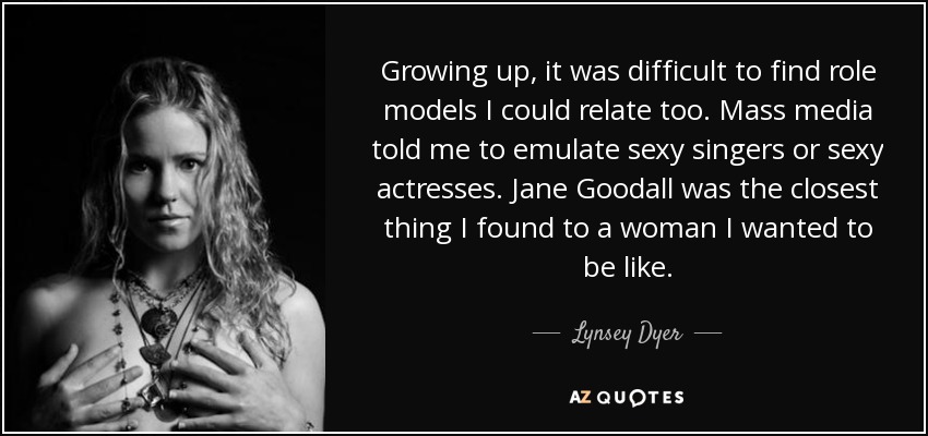 Growing up, it was difficult to find role models I could relate too. Mass media told me to emulate sexy singers or sexy actresses. Jane Goodall was the closest thing I found to a woman I wanted to be like. - Lynsey Dyer