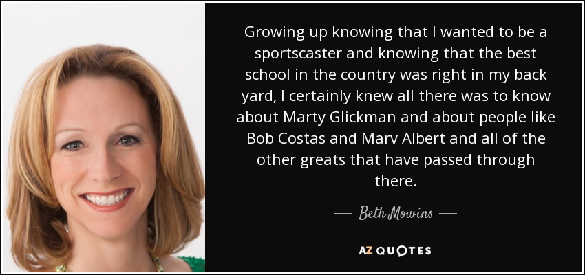 Growing up knowing that I wanted to be a sportscaster and knowing that the best school in the country was right in my back yard, I certainly knew all there was to know about Marty Glickman and about people like Bob Costas and Marv Albert and all of the other greats that have passed through there. - Beth Mowins