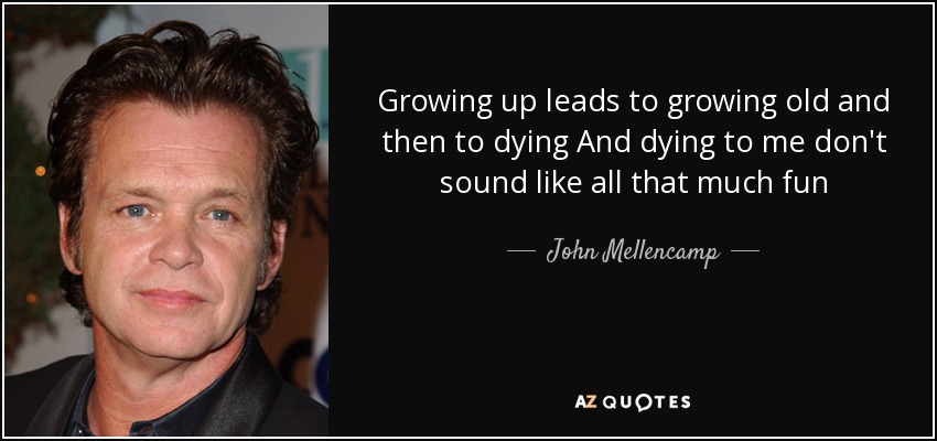 Growing up leads to growing old and then to dying And dying to me don't sound like all that much fun - John Mellencamp