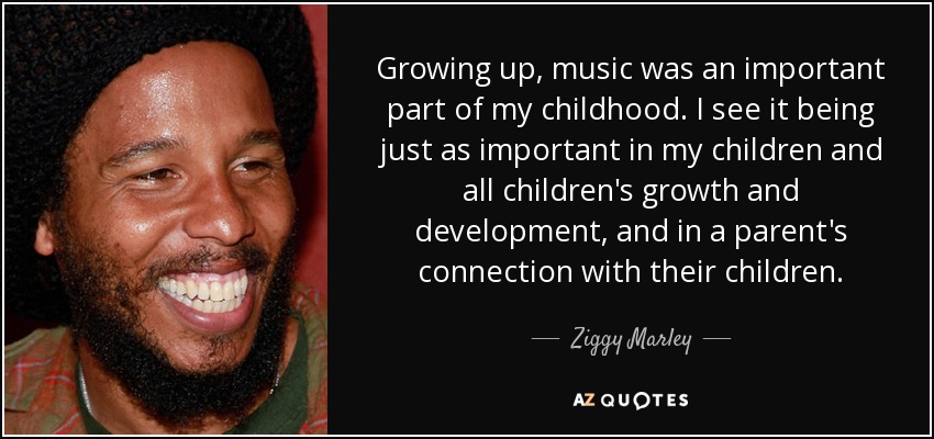 Growing up, music was an important part of my childhood. I see it being just as important in my children and all children's growth and development, and in a parent's connection with their children. - Ziggy Marley