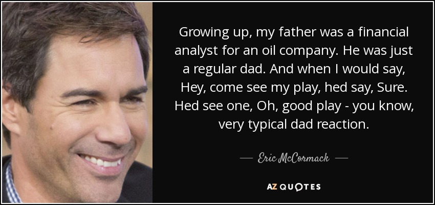 Growing up, my father was a financial analyst for an oil company. He was just a regular dad. And when I would say, Hey, come see my play, hed say, Sure. Hed see one, Oh, good play - you know, very typical dad reaction. - Eric McCormack