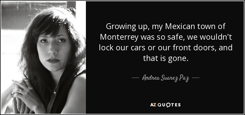 Growing up, my Mexican town of Monterrey was so safe, we wouldn't lock our cars or our front doors, and that is gone. - Andrea Suarez Paz
