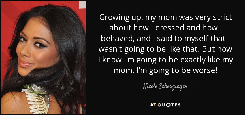 Growing up, my mom was very strict about how I dressed and how I behaved, and I said to myself that I wasn't going to be like that. But now I know I'm going to be exactly like my mom. I'm going to be worse! - Nicole Scherzinger