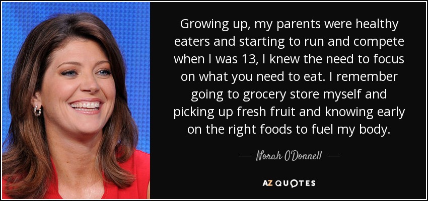 Growing up, my parents were healthy eaters and starting to run and compete when I was 13, I knew the need to focus on what you need to eat. I remember going to grocery store myself and picking up fresh fruit and knowing early on the right foods to fuel my body. - Norah O'Donnell