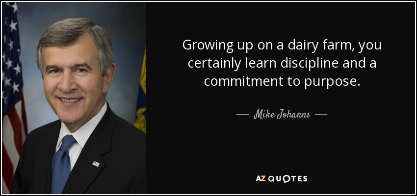 Growing up on a dairy farm, you certainly learn discipline and a commitment to purpose. - Mike Johanns