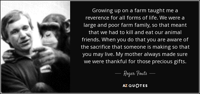 Growing up on a farm taught me a reverence for all forms of life. We were a large and poor farm family, so that meant that we had to kill and eat our animal friends. When you do that you are aware of the sacrifice that someone is making so that you may live. My mother always made sure we were thankful for those precious gifts. - Roger Fouts