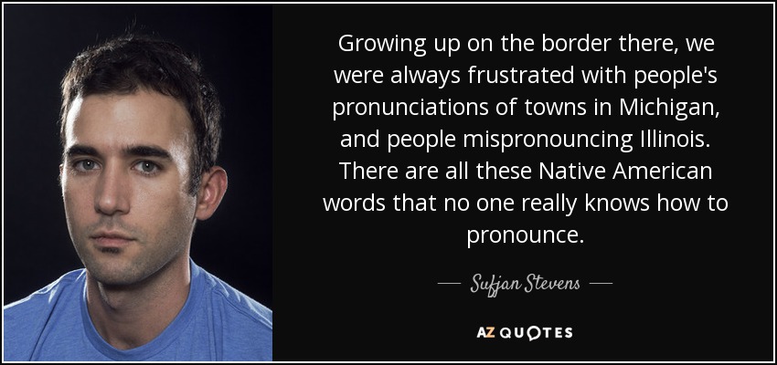 Growing up on the border there, we were always frustrated with people's pronunciations of towns in Michigan, and people mispronouncing Illinois. There are all these Native American words that no one really knows how to pronounce. - Sufjan Stevens