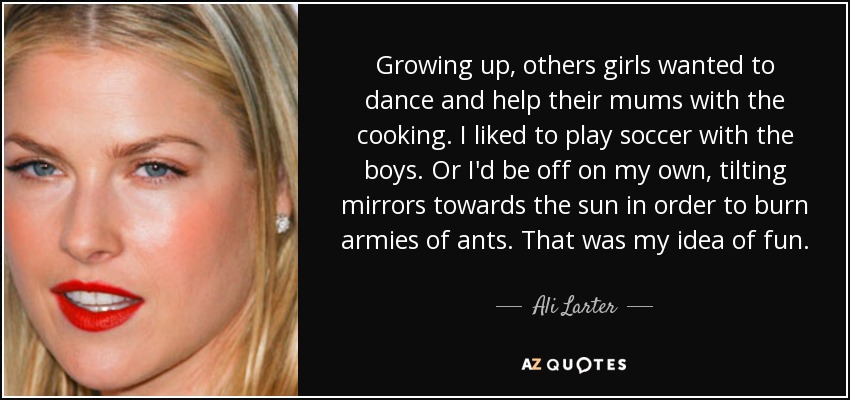 Growing up, others girls wanted to dance and help their mums with the cooking. I liked to play soccer with the boys. Or I'd be off on my own, tilting mirrors towards the sun in order to burn armies of ants. That was my idea of fun. - Ali Larter
