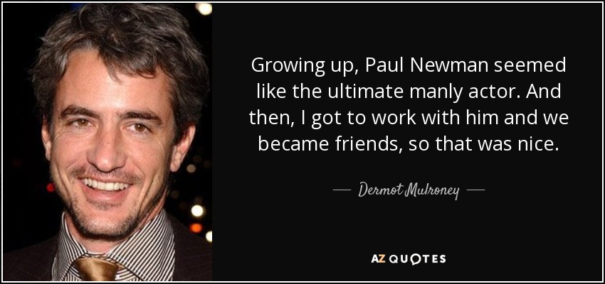 Growing up, Paul Newman seemed like the ultimate manly actor. And then, I got to work with him and we became friends, so that was nice. - Dermot Mulroney