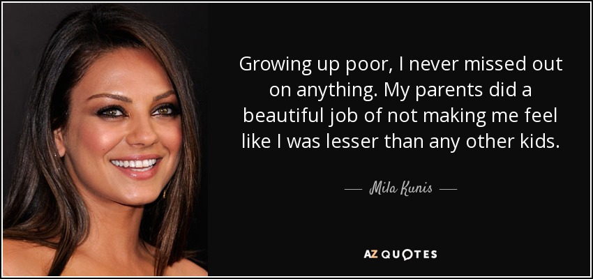 Growing up poor, I never missed out on anything. My parents did a beautiful job of not making me feel like I was lesser than any other kids. - Mila Kunis