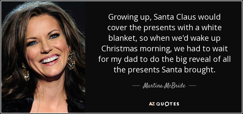 Growing up, Santa Claus would cover the presents with a white blanket, so when we'd wake up Christmas morning, we had to wait for my dad to do the big reveal of all the presents Santa brought. - Martina McBride