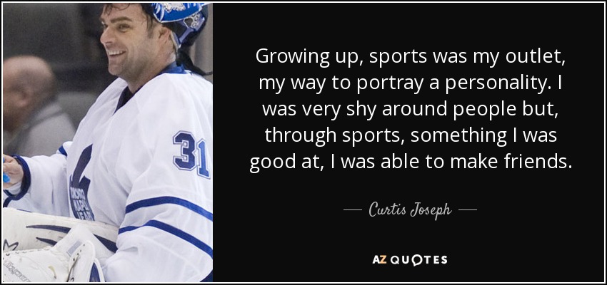 Growing up, sports was my outlet, my way to portray a personality. I was very shy around people but, through sports, something I was good at, I was able to make friends. - Curtis Joseph