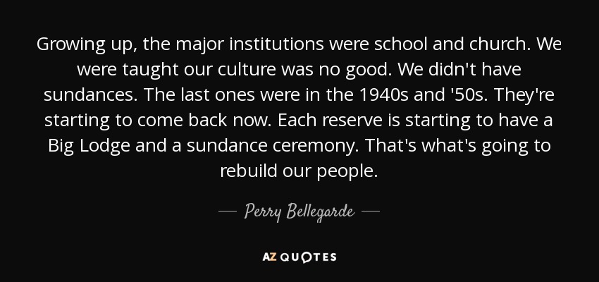 Growing up, the major institutions were school and church. We were taught our culture was no good. We didn't have sundances. The last ones were in the 1940s and '50s. They're starting to come back now. Each reserve is starting to have a Big Lodge and a sundance ceremony. That's what's going to rebuild our people. - Perry Bellegarde