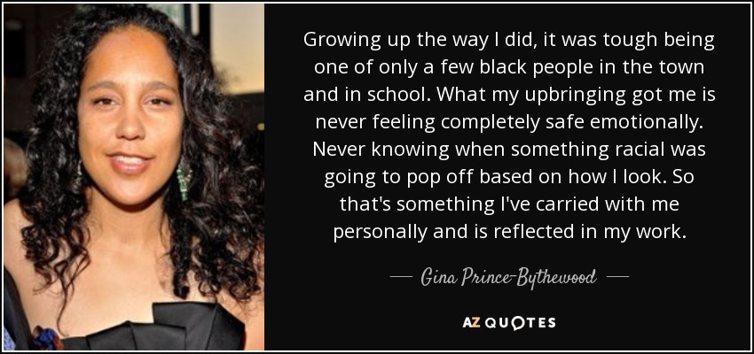 Growing up the way I did, it was tough being one of only a few black people in the town and in school. What my upbringing got me is never feeling completely safe emotionally. Never knowing when something racial was going to pop off based on how I look. So that's something I've carried with me personally and is reflected in my work. - Gina Prince-Bythewood