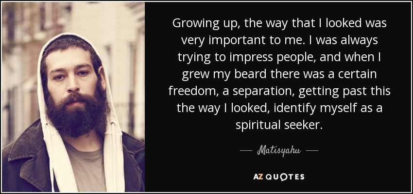 Growing up, the way that I looked was very important to me. I was always trying to impress people, and when I grew my beard there was a certain freedom, a separation, getting past this the way I looked, identify myself as a spiritual seeker. - Matisyahu