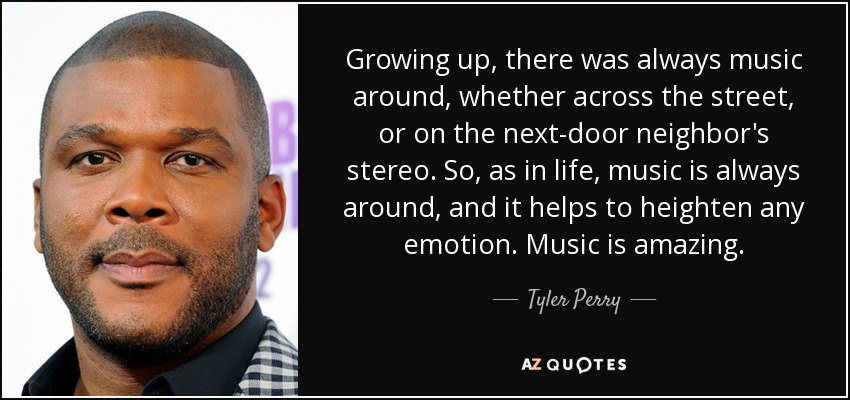 Growing up, there was always music around, whether across the street, or on the next-door neighbor's stereo. So, as in life, music is always around, and it helps to heighten any emotion. Music is amazing. - Tyler Perry