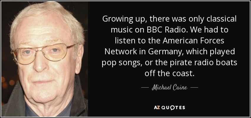 Growing up, there was only classical music on BBC Radio. We had to listen to the American Forces Network in Germany, which played pop songs, or the pirate radio boats off the coast. - Michael Caine