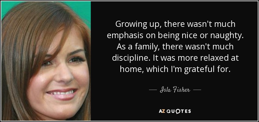 Growing up, there wasn't much emphasis on being nice or naughty. As a family, there wasn't much discipline. It was more relaxed at home, which I'm grateful for. - Isla Fisher