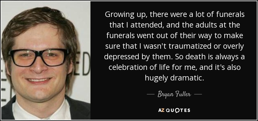 Growing up, there were a lot of funerals that I attended, and the adults at the funerals went out of their way to make sure that I wasn't traumatized or overly depressed by them. So death is always a celebration of life for me, and it's also hugely dramatic. - Bryan Fuller