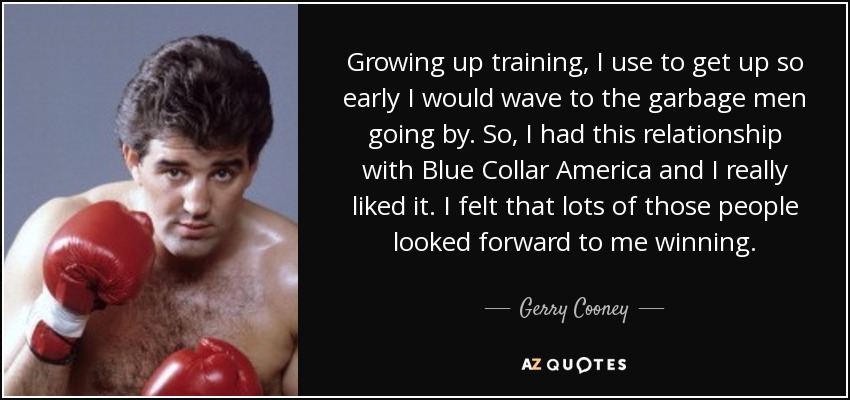 Growing up training, I use to get up so early I would wave to the garbage men going by. So, I had this relationship with Blue Collar America and I really liked it. I felt that lots of those people looked forward to me winning. - Gerry Cooney