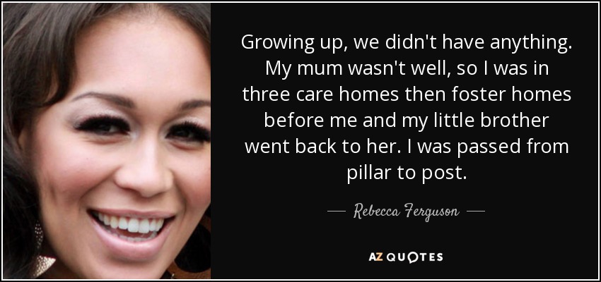 Growing up, we didn't have anything. My mum wasn't well, so I was in three care homes then foster homes before me and my little brother went back to her. I was passed from pillar to post. - Rebecca Ferguson