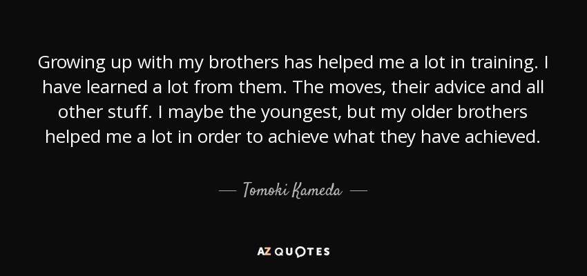 Growing up with my brothers has helped me a lot in training. I have learned a lot from them. The moves, their advice and all other stuff. I maybe the youngest, but my older brothers helped me a lot in order to achieve what they have achieved. - Tomoki Kameda