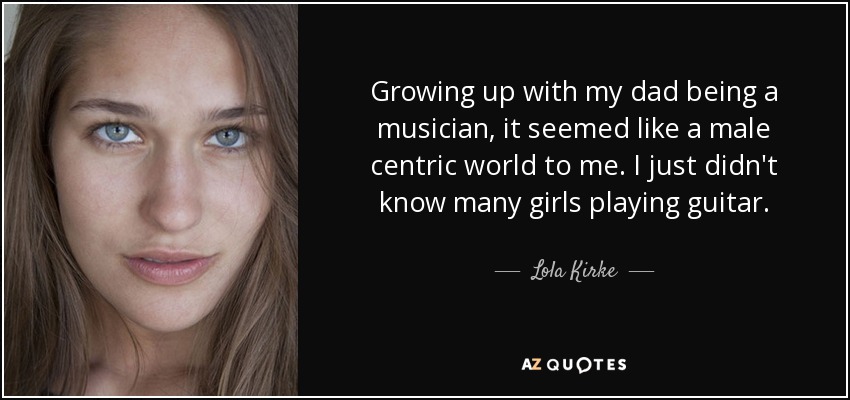 Growing up with my dad being a musician, it seemed like a male centric world to me. I just didn't know many girls playing guitar. - Lola Kirke