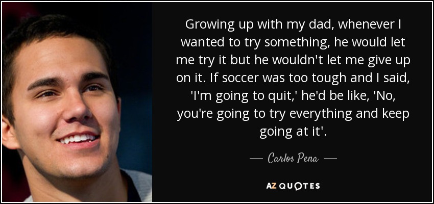 Growing up with my dad, whenever I wanted to try something, he would let me try it but he wouldn't let me give up on it. If soccer was too tough and I said, 'I'm going to quit,' he'd be like, 'No, you're going to try everything and keep going at it'. - Carlos Pena, Jr.